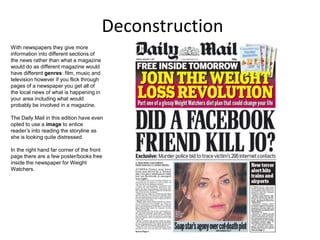 Deconstruction
With newspapers they give more
information into different sections of
the news rather than what a magazine
would do as different magazine would
have different genres: film, music and
television however if you flick through
pages of a newspaper you get all of
the local news of what is happening in
your area including what would
probably be involved in a magazine.
The Daily Mail in this edition have even
opted to use a image to entice
reader’s into reading the storyline as
she is looking quite distressed.
In the right hand far corner of the front
page there are a few poster/books free
inside the newspaper for Weight
Watchers.
 