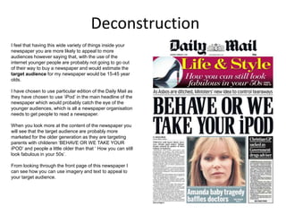 Deconstruction
I feel that having this wide variety of things inside your
newspaper you are more likely to appeal to more
audiences however saying that, with the use of the
internet younger people are probably not going to go out
of their way to buy a newspaper and would estimate the
target audience for my newspaper would be 15-45 year
olds.
I have chosen to use particular edition of the Daily Mail as
they have chosen to use ‘iPod’ in the main headline of the
newspaper which would probably catch the eye of the
younger audiences, which is all a newspaper organisation
needs to get people to read a newspaper.
When you look more at the content of the newspaper you
will see that the target audience are probably more
marketed for the older generation as they are targeting
parents with childeren ‘BEHAVE OR WE TAKE YOUR
iPOD’ and people a little older than that ‘ How you can still
look fabulous in your 50s’.
From looking through the front page of this newspaper I
can see how you can use imagery and text to appeal to
your target audience.
 