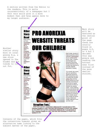 A section written from the Editor to
   the readers, This is quite
   unconventional; of a newspaper but I
   felt this would give it a more
   modern feel and help appeal more to
   my target audience.




                                          Main story
                                          will be
                                          featured as
                                          the central
                                          point of
                                          the page
                                          these are
                                          usually
                                          found on
Another                                   pages 2,3,
similar story                             or 4 but I
more on local                             decided
gossip E.g. a                             this way
new store                                 people are
opened in The                             reading the
Glades and hot                            hottest
trends to look                            news first
out for.                                  instead of
                                          the more
                                          smaller
                                          stories.




Contents of the paper, which fits
the conventions however given an
alternative name linking to the
subject matter of the paper.
 