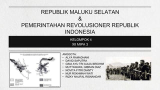 REPUBLIK MALUKU SELATAN
&
PEMERINTAHAN REVOLUSIONER REPUBLIK
INDONESIA
KELOMPOK 4
XII MIPA 3
ANGGOTA:
• ALYA RAMADHANI
• DAVID SAPUTRA
• GINA AYU TRI AULIA IBROHIM
• MUTTAWAKIL GIBRAN DIAZ
• NOVITA FITRI DIANTY
• NUR ROKHMAH WATI
• RIZKY NAUFAL RISNANDAR
 