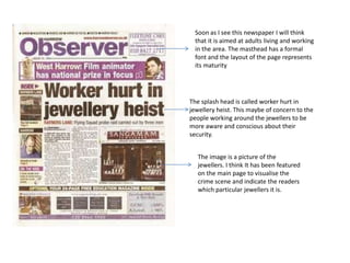 Soon as I see this newspaper I will think that it is aimed at adults living and working in the area. The masthead has a formal font and the layout of the page represents its maturity The splash head is called worker hurt in jewellery heist. This maybe of concern to the people working around the jewellers to be more aware and conscious about their security. The image is a picture of the jewellers. I think It has been featured on the main page to visualise the crime scene and indicate the readers which particular jewellers it is. 