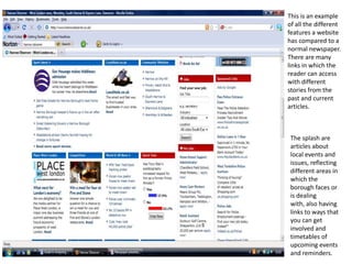 This is an example of all the different features a website has compared to a normal newspaper. There are many links in which the reader can access with different stories from the past and current articles. The splash are articles about local events and issues, reflecting different areas in which the borough faces or is dealing with, also having links to ways that you can get involved and timetables of upcoming events and reminders. 