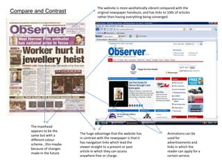 The website is more aesthetically vibrant compared with the original newspaper handouts, and has links to 100s of articles rather then having everything being converged.Compare and Contrast The masthead appears to be the same but with a different colour scheme , this maybe because of changes made in the futureThe huge advantage that the website has in contrast with the newspaper is that it has navigation links which lead the viewer straight to a present or past article in which they can access anywhere free or charge.Animations can be used for advertisements and links in which the reader can apply for a certain service. 