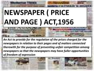NEWSPAPER ( PRICE
AND PAGE ) ACT,1956
An Act to provide for the regulation of the prices charged for the
newspapers in relation to their pages and of matters connected
therewith for the purpose of preventing unfair competition among
newspapers so that the newspapers may have fuller opportunities
of freedom of expression
 