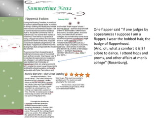 One flapper said “If one judges by
appearances I suppose I am a
flapper. I wear the bobbed hair, the
badge of flapperhood.
(And, oh, what a comfort it is!) I
adore to dance. I attend hops and
proms, and other affairs at men’s
college” (Rosenburg).
 