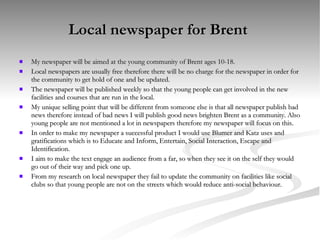 Local newspaper for Brent  My newspaper will be aimed at the young community of Brent ages 10-18.  Local newspapers are usually free therefore there will be no charge for the newspaper in order for the community to get hold of one and be updated. The newspaper will be published weekly so that the young people can get involved in the new facilities and courses that are run in the local. My unique selling point that will be different from someone else is that all newspaper publish bad news therefore instead of bad news I will publish good news brighten Brent as a community. Also young people are not mentioned a lot in newspapers therefore my newspaper will focus on this. In order to make my newspaper a successful product I would use Blumer and Katz uses and gratifications which is to Educate and Inform, Entertain, Social Interaction, Escape and Identification. I aim to make the text engage an audience from a far, so when they see it on the self they would go out of their way and pick one up. From my research on local newspaper they fail to update the community on facilities like social clubs so that young people are not on the streets which would reduce anti-social behaviour. 