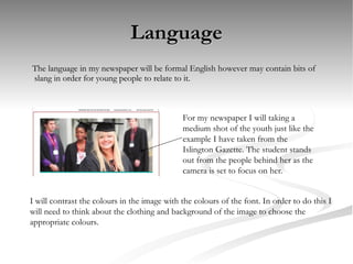 Language The language in my newspaper will be formal English however may contain bits of slang in order for young people to relate to it. For my newspaper I will taking a medium shot of the youth just like the example I have taken from the Islington Gazette. The student stands out from the people behind her as the camera is set to focus on her. I will contrast the colours in the image with the colours of the font. In order to do this I will need to think about the clothing and background of the image to choose the appropriate colours. 