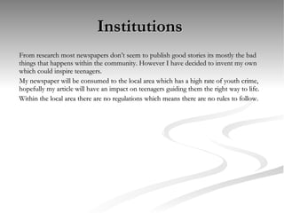 Institutions  From research most newspapers don’t seem to publish good stories its mostly the bad things that happens within the community. However I have decided to invent my own which could inspire teenagers.  My newspaper will be consumed to the local area which has a high rate of youth crime, hopefully my article will have an impact on teenagers guiding them the right way to life. Within the local area there are no regulations which means there are no rules to follow. 