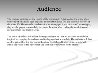 Audience The primary audience are the youths of the community. After reading the article about someone who had also been the same position they could feel like there is a way out of the street life. The secondary audience for my newspaper is the parents of the teenagers, they are the people that can help the youth therefore after reading the article it could motivate them that there is a way.  The mode of address will reflect the target audience as I aim to make the article be an inspiration, engaging the audience and feeling synthetic towards it. The audience will first need to get hold of the newspaper therefore I will also add other stories which will attract the youth to the newspaper and then will come across to the article. 