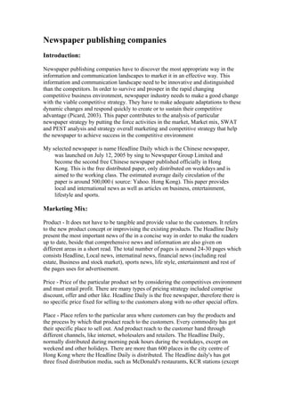 Newspaper publishing companies
Introduction:

Newspaper publishing companies have to discover the most appropriate way in the
information and communication landscapes to market it in an effective way. This
information and communication landscape need to be innovative and distinguished
than the competitors. In order to survive and prosper in the rapid changing
competitive business environment, newspaper industry needs to make a good change
with the viable competitive strategy. They have to make adequate adaptations to these
dynamic changes and respond quickly to create or to sustain their competitive
advantage (Picard, 2003). This paper contributes to the analysis of particular
newspaper strategy by putting the force activities in the market, Market mix, SWAT
and PEST analysis and strategy overall marketing and competitive strategy that help
the newspaper to achieve success in the competitive environment

My selected newspaper is name Headline Daily which is the Chinese newspaper,
    was launched on July 12, 2005 by sing to Newspaper Group Limited and
    become the second free Chinese newspaper published officially in Hong
    Kong. This is the free distributed paper, only distributed on weekdays and is
    aimed to the working class. The estimated average daily circulation of the
    paper is around 500,000 ( source: Yahoo. Hong Kong). This paper provides
    local and international news as well as articles on business, entertainment,
    lifestyle and sports.

Marketing Mix:

Product - It does not have to be tangible and provide value to the customers. It refers
to the new product concept or improvising the existing products. The Headline Daily
present the most important news of the in a concise way in order to make the readers
up to date, beside that comprehensive news and information are also given on
different areas in a short read. The total number of pages is around 24-30 pages which
consists Headline, Local news, internatinal news, financial news (including real
estate, Business and stock market), sports news, life style, entertainment and rest of
the pages uses for advertisement.

Price - Price of the particular product set by considering the competitives environment
and must entail profit. There are many types of pricing strategy included comprise
discount, offer and other like. Headline Daily is the free newspaper, therefore there is
no specific price fixed for selling to the customers along with no other special offers.

Place - Place refers to the particular area where customers can buy the products and
the process by which that product reach to the customers. Every commodity has got
their specific place to sell out. And product reach to the customer hand through
different channels, like internet, wholesalers and retailers. The Headline Daily,
normally distributed during morning peak hours during the weekdays, except on
weekend and other holidays. There are more than 600 places in the city centre of
Hong Kong where the Headline Daily is distributed. The Headline daily's has got
three fixed distribution media, such as McDonald's restaurants, KCR stations (except
 