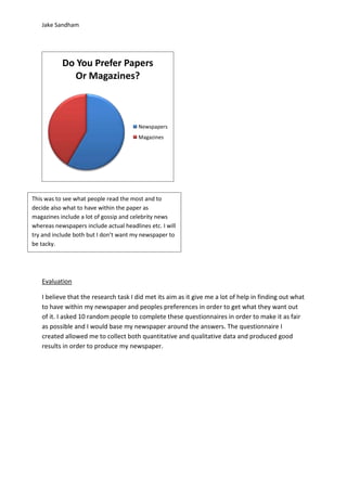 Jake Sandham
Evaluation
I believe that the research task I did met its aim as it give me a lot of help in finding out what
to have within my newspaper and peoples preferences in order to get what they want out
of it. I asked 10 random people to complete these questionnaires in order to make it as fair
as possible and I would base my newspaper around the answers. The questionnaire I
created allowed me to collect both quantitative and qualitative data and produced good
results in order to produce my newspaper.
Do You Prefer Papers
Or Magazines?
Newspapers
Magazines
This was to see what people read the most and to
decide also what to have within the paper as
magazines include a lot of gossip and celebrity news
whereas newspapers include actual headlines etc. I will
try and include both but I don’t want my newspaper to
be tacky.
 