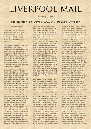 The Murder of David BAILEY, Police Officer
Supposed Murder
Yesterday at 12 o’clock an
inquest was held before P.F.
CURRIE Esq, coroner and a
respectable jury, into the
circumstances which led to the
death of David BAILEY a police
officer.
The coroner, remarked that the
gentlemen of the press
frequently printed evidence that
might prove prejudicial to a
prisoner on his trial, and he
would remind them of the remarks
made by Baron Alexander in the
case of Bolam being brought
before the court. It would be
for the gentlemen of the press
to exercise their good sense as
to what they publish.
Alice MURPHY sworn, “I live in
Green’s Court, I was in the
house where the prisoner lodges
about 10pm on Monday night. We
both lodge in the same house, I
was in the prisoner’s room, the
landlady, the prisoner’s wife
and myself were at the fire when
the prisoner came in. After he
came in I was lighting a candle
for the purpose of letting the
prisoner’s wife settle the bed,
she put forth her hand and
quenched the candle, I put the
candle in the fire to light it
again, and she put her hand over
it again to extinguish it. He
stepped forward into the room,
and said, “Is that the way,
lassie? What’s your humour for
quenching the candle?” I can’t
say whether the prisoner’s wife
was drunk or sober, she had had
a drop, but was not drunk. She
[the wife] said to him, “I’m not
drunk.” Shortly after the
prisoner either pushed her or
she fell down over some chairs,
I saw her lying with her feet on

the floor and her body across
some chairs. I took one of the
chairs away to leave her more
room to get up. I was going to
take another chair away when she
held fast to the back of it, as
I thought to prevent the
prisoner from coming near to
her, so left it. She either got
up or he took her up, and soon
after I saw her at the other
side of the kitchen standing up.
The prisoner came up to her, he
put his hand to the left side of
her neck, directly after I saw
some blood flowing down
therefrom. The prisoner made a
step or two back, when I saw he
had a knife or something in his
hand, which he appeared to be
closing. Some person went for a
police officer. I went to the
end of the court. He afterwards
came down again, and knocked his
stick. After the policeman went
along the street, I saw no more
of him.”
Mary MORAN, “I am a widow, and
keep the house in Green’s Court,
College Lane, where the prisoner
and his wife lodged. On Monday
night the prisoner’s wife had a
sign of a drop on her, and I
told her she had better go to
bed, for if she did not when the
prisoner came in she would catch
it. Shortly after the prisoner
came in I heard some words, such
as, “Is that your way lassie?”
and directly afterwards I heard
the noise of chairs falling. I
had hidden my face for fear of
what he might do. I did not see
anything further till I turned
round and saw blood gushing from
the neck of his wife. I caught
hold of him by the breast, and
said, “You villain, did you cut
her throat?”. I did not see any
knife in the prisoner’s hand. He
was a corn carrier, and he used

to carry a knife. [Knife taken
from the prisoner produced,
witness could not identify it.]
The noise went through the yard,
and two men came in, one of whom
was a police officer. The
prisoner at this time was
standing at the door, his wife
had gone out I believe away to
Dr TAYLOR’S. I informed the
officer what had happened, I
cannot say what he did, whether
he took the prisoner with him or
not, I was so thunderstruck. I
did not see anything more.”
Robert RIGG, master mariner,
sworn, “I belong to Dumfries. On
Monday about 10pm, I was going
home along College Lane, I spoke
to the police officer and said
it was a fine evening, he was
walking as if on his beat.
Directly afterwards a young
woman came up, she cried,
“Murder, murder, police, a man
has cut his wife’s throat.” Upon
that the officer ordered me to
come to his assistance, I
accompanied the officer up an
entry, and went into a house
where I saw the prisoner. There
was a young woman covered with
blood, and I think there was two
other females. The prisoner made
an attempt to escape, but the
officer and I got out before
him, and shut the door, he told
me to remain at the door. While
I was holding the door outside,
there was pulling within and
some part of the door gave way,
and the prisoner rushed out. I
received a blow on my face and
was knocked down, I think it was
with his fist he gave the blow.
I did not observe any knife in
his hand. The prisoner ran down
the entry and along College
Lane, immediately after he
knocked me down, as soon as I
recovered, I pursued him. There

 
