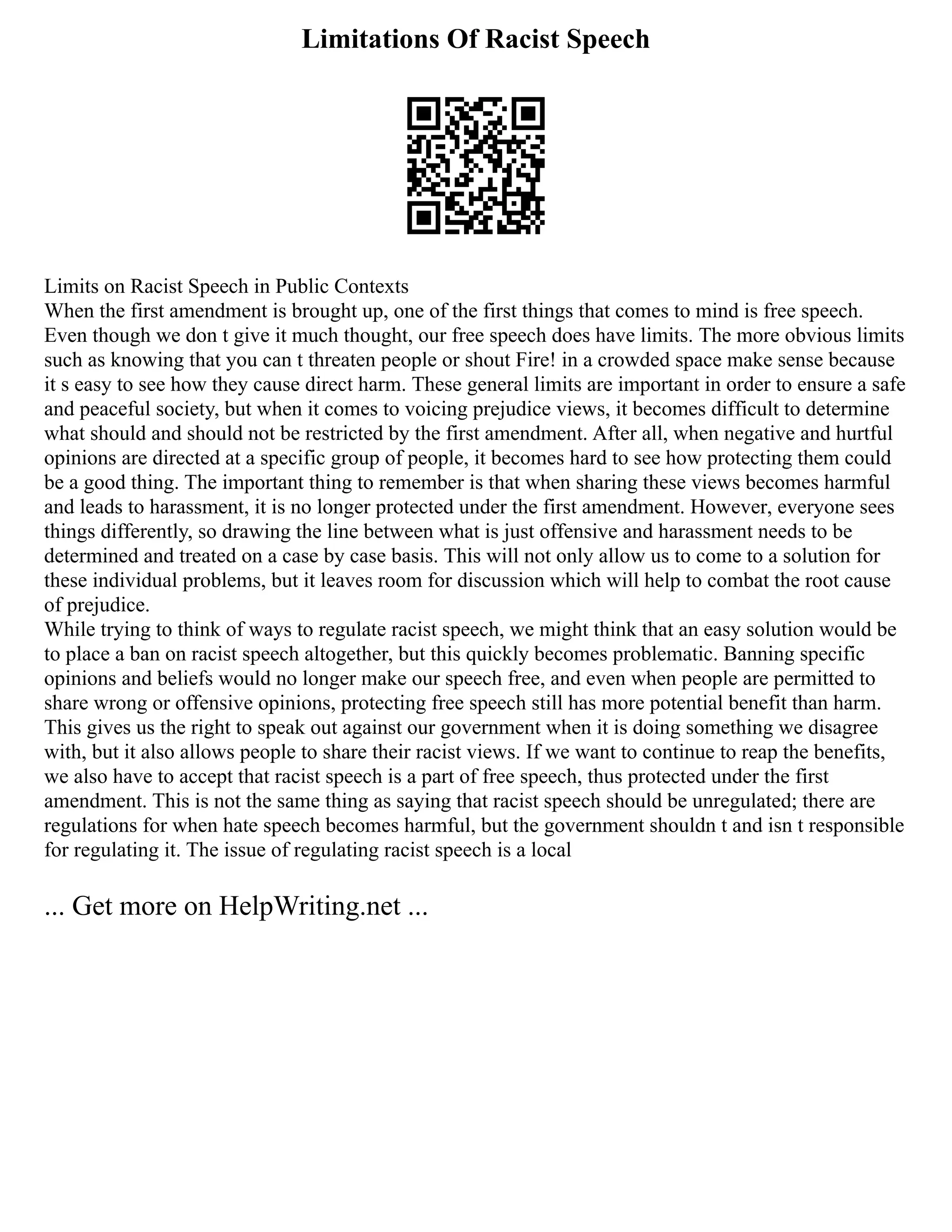 Limitations Of Racist Speech
Limits on Racist Speech in Public Contexts
When the first amendment is brought up, one of the first things that comes to mind is free speech.
Even though we don t give it much thought, our free speech does have limits. The more obvious limits
such as knowing that you can t threaten people or shout Fire! in a crowded space make sense because
it s easy to see how they cause direct harm. These general limits are important in order to ensure a safe
and peaceful society, but when it comes to voicing prejudice views, it becomes difficult to determine
what should and should not be restricted by the first amendment. After all, when negative and hurtful
opinions are directed at a specific group of people, it becomes hard to see how protecting them could
be a good thing. The important thing to remember is that when sharing these views becomes harmful
and leads to harassment, it is no longer protected under the first amendment. However, everyone sees
things differently, so drawing the line between what is just offensive and harassment needs to be
determined and treated on a case by case basis. This will not only allow us to come to a solution for
these individual problems, but it leaves room for discussion which will help to combat the root cause
of prejudice.
While trying to think of ways to regulate racist speech, we might think that an easy solution would be
to place a ban on racist speech altogether, but this quickly becomes problematic. Banning specific
opinions and beliefs would no longer make our speech free, and even when people are permitted to
share wrong or offensive opinions, protecting free speech still has more potential benefit than harm.
This gives us the right to speak out against our government when it is doing something we disagree
with, but it also allows people to share their racist views. If we want to continue to reap the benefits,
we also have to accept that racist speech is a part of free speech, thus protected under the first
amendment. This is not the same thing as saying that racist speech should be unregulated; there are
regulations for when hate speech becomes harmful, but the government shouldn t and isn t responsible
for regulating it. The issue of regulating racist speech is a local
... Get more on HelpWriting.net ...
 