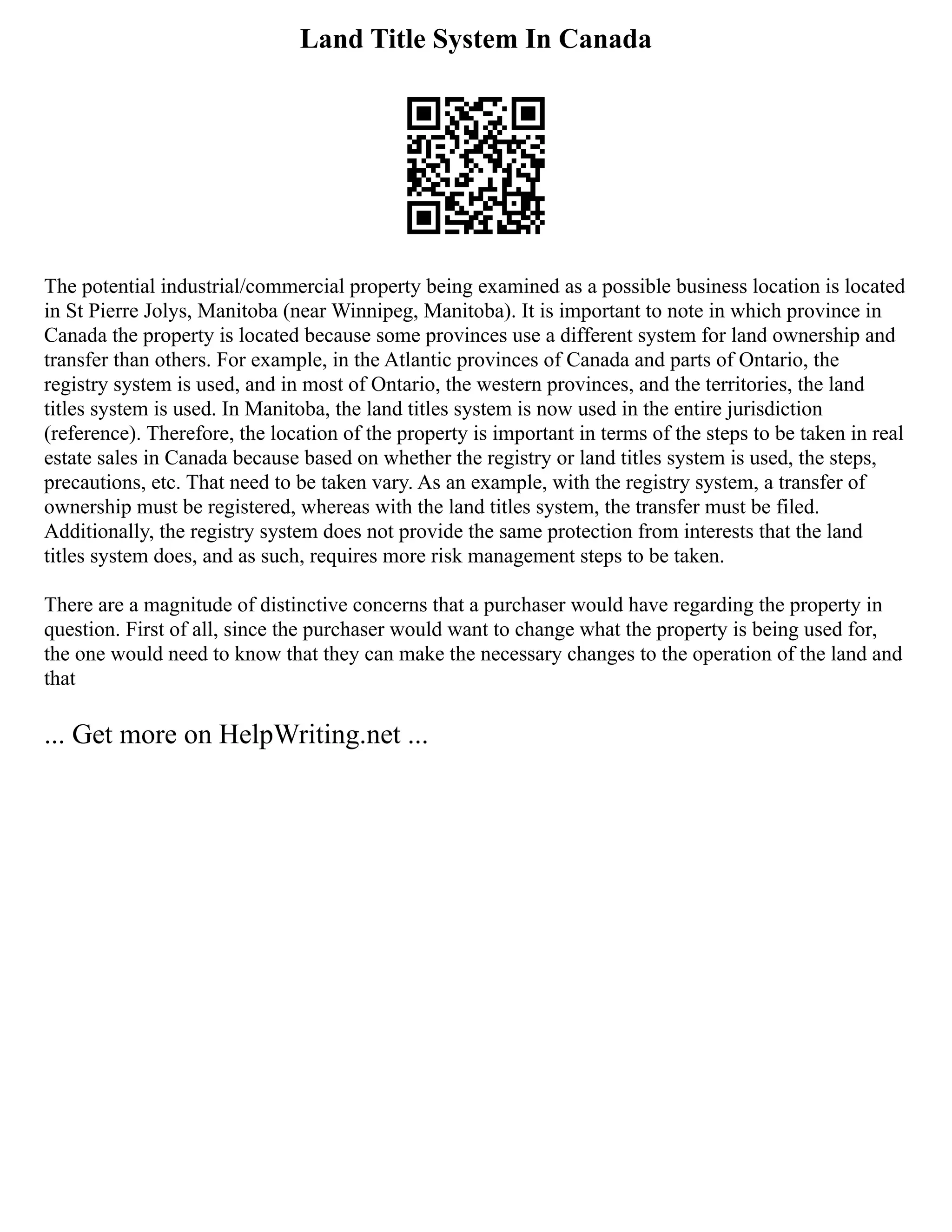Land Title System In Canada
The potential industrial/commercial property being examined as a possible business location is located
in St Pierre Jolys, Manitoba (near Winnipeg, Manitoba). It is important to note in which province in
Canada the property is located because some provinces use a different system for land ownership and
transfer than others. For example, in the Atlantic provinces of Canada and parts of Ontario, the
registry system is used, and in most of Ontario, the western provinces, and the territories, the land
titles system is used. In Manitoba, the land titles system is now used in the entire jurisdiction
(reference). Therefore, the location of the property is important in terms of the steps to be taken in real
estate sales in Canada because based on whether the registry or land titles system is used, the steps,
precautions, etc. That need to be taken vary. As an example, with the registry system, a transfer of
ownership must be registered, whereas with the land titles system, the transfer must be filed.
Additionally, the registry system does not provide the same protection from interests that the land
titles system does, and as such, requires more risk management steps to be taken.
There are a magnitude of distinctive concerns that a purchaser would have regarding the property in
question. First of all, since the purchaser would want to change what the property is being used for,
the one would need to know that they can make the necessary changes to the operation of the land and
that
... Get more on HelpWriting.net ...
 