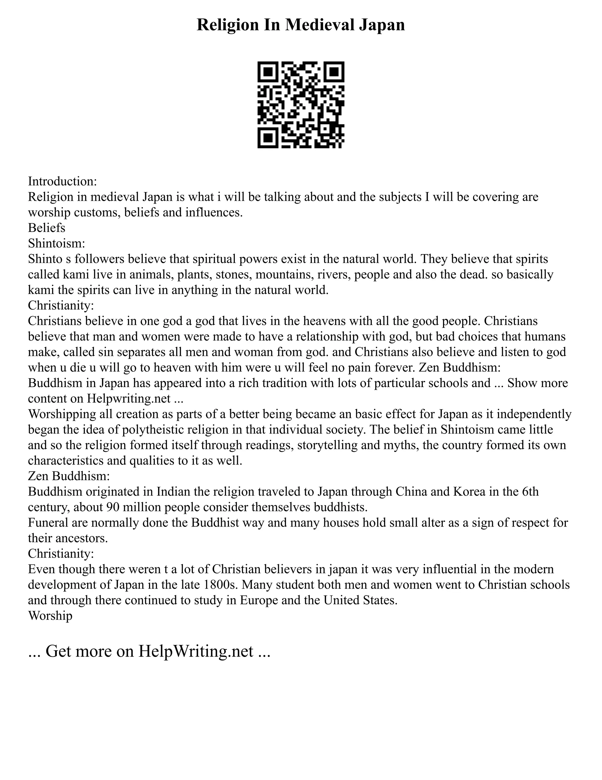 Religion In Medieval Japan
Introduction:
Religion in medieval Japan is what i will be talking about and the subjects I will be covering are
worship customs, beliefs and influences.
Beliefs
Shintoism:
Shinto s followers believe that spiritual powers exist in the natural world. They believe that spirits
called kami live in animals, plants, stones, mountains, rivers, people and also the dead. so basically
kami the spirits can live in anything in the natural world.
Christianity:
Christians believe in one god a god that lives in the heavens with all the good people. Christians
believe that man and women were made to have a relationship with god, but bad choices that humans
make, called sin separates all men and woman from god. and Christians also believe and listen to god
when u die u will go to heaven with him were u will feel no pain forever. Zen Buddhism:
Buddhism in Japan has appeared into a rich tradition with lots of particular schools and ... Show more
content on Helpwriting.net ...
Worshipping all creation as parts of a better being became an basic effect for Japan as it independently
began the idea of polytheistic religion in that individual society. The belief in Shintoism came little
and so the religion formed itself through readings, storytelling and myths, the country formed its own
characteristics and qualities to it as well.
Zen Buddhism:
Buddhism originated in Indian the religion traveled to Japan through China and Korea in the 6th
century, about 90 million people consider themselves buddhists.
Funeral are normally done the Buddhist way and many houses hold small alter as a sign of respect for
their ancestors.
Christianity:
Even though there weren t a lot of Christian believers in japan it was very influential in the modern
development of Japan in the late 1800s. Many student both men and women went to Christian schools
and through there continued to study in Europe and the United States.
Worship
... Get more on HelpWriting.net ...
 