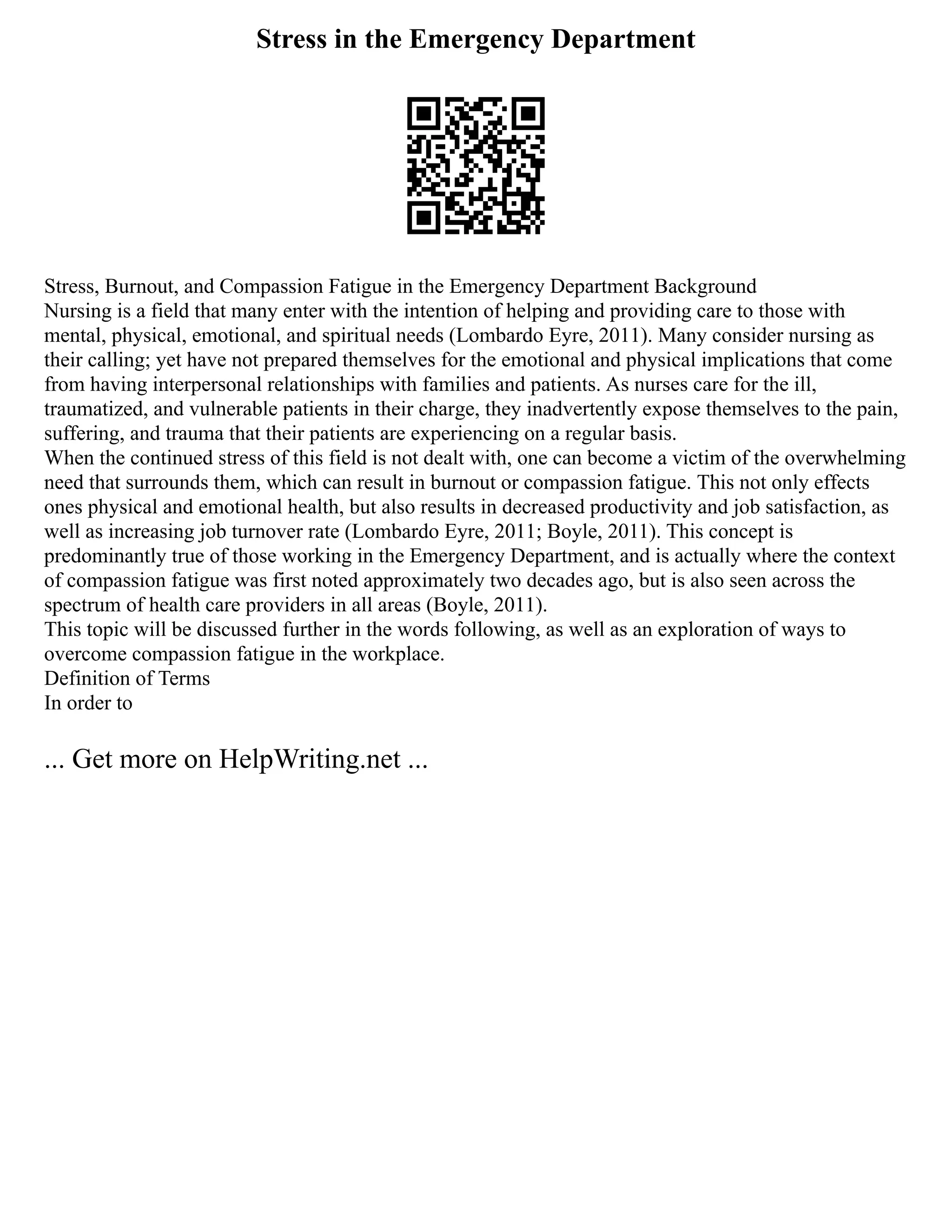 Stress in the Emergency Department
Stress, Burnout, and Compassion Fatigue in the Emergency Department Background
Nursing is a field that many enter with the intention of helping and providing care to those with
mental, physical, emotional, and spiritual needs (Lombardo Eyre, 2011). Many consider nursing as
their calling; yet have not prepared themselves for the emotional and physical implications that come
from having interpersonal relationships with families and patients. As nurses care for the ill,
traumatized, and vulnerable patients in their charge, they inadvertently expose themselves to the pain,
suffering, and trauma that their patients are experiencing on a regular basis.
When the continued stress of this field is not dealt with, one can become a victim of the overwhelming
need that surrounds them, which can result in burnout or compassion fatigue. This not only effects
ones physical and emotional health, but also results in decreased productivity and job satisfaction, as
well as increasing job turnover rate (Lombardo Eyre, 2011; Boyle, 2011). This concept is
predominantly true of those working in the Emergency Department, and is actually where the context
of compassion fatigue was first noted approximately two decades ago, but is also seen across the
spectrum of health care providers in all areas (Boyle, 2011).
This topic will be discussed further in the words following, as well as an exploration of ways to
overcome compassion fatigue in the workplace.
Definition of Terms
In order to
... Get more on HelpWriting.net ...
 