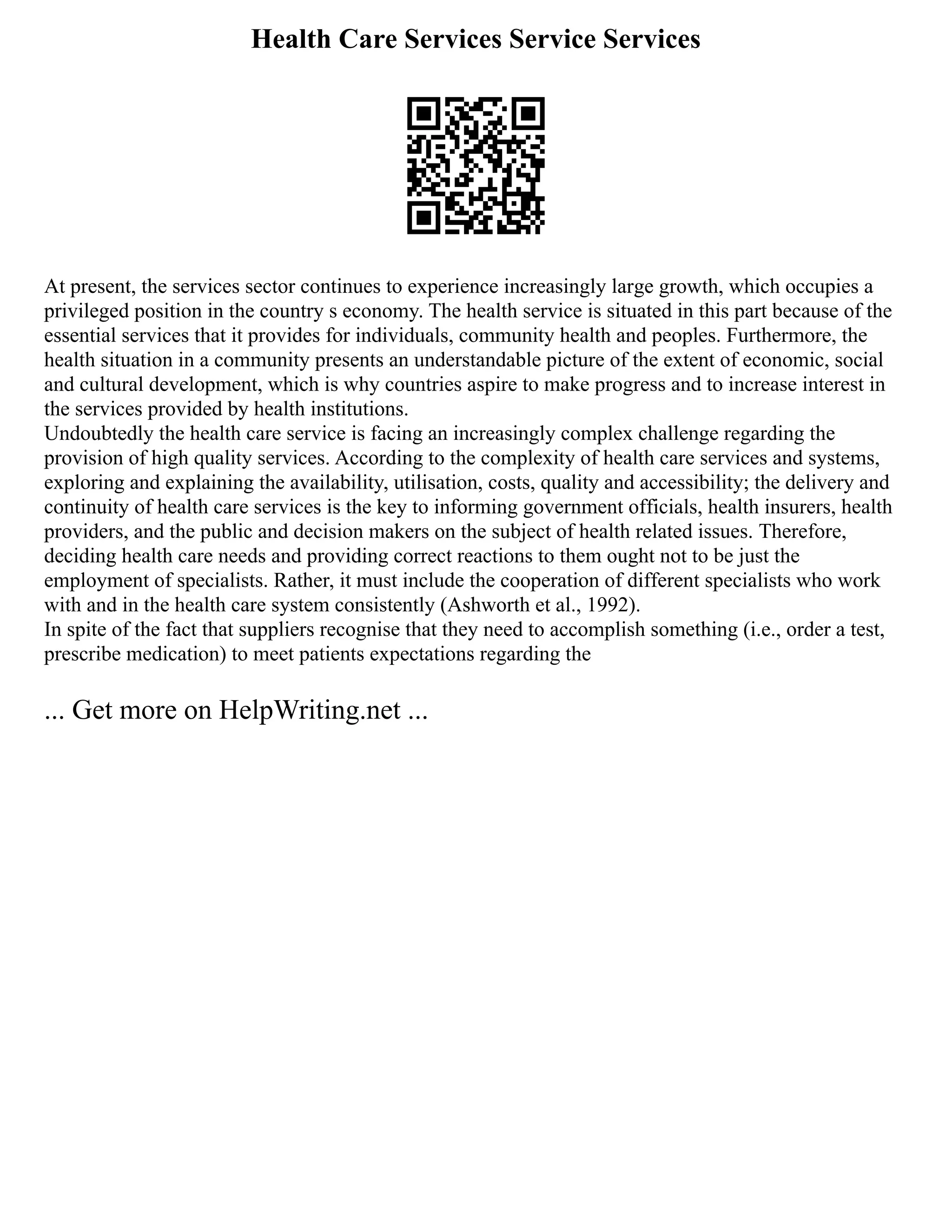Health Care Services Service Services
At present, the services sector continues to experience increasingly large growth, which occupies a
privileged position in the country s economy. The health service is situated in this part because of the
essential services that it provides for individuals, community health and peoples. Furthermore, the
health situation in a community presents an understandable picture of the extent of economic, social
and cultural development, which is why countries aspire to make progress and to increase interest in
the services provided by health institutions.
Undoubtedly the health care service is facing an increasingly complex challenge regarding the
provision of high quality services. According to the complexity of health care services and systems,
exploring and explaining the availability, utilisation, costs, quality and accessibility; the delivery and
continuity of health care services is the key to informing government officials, health insurers, health
providers, and the public and decision makers on the subject of health related issues. Therefore,
deciding health care needs and providing correct reactions to them ought not to be just the
employment of specialists. Rather, it must include the cooperation of different specialists who work
with and in the health care system consistently (Ashworth et al., 1992).
In spite of the fact that suppliers recognise that they need to accomplish something (i.e., order a test,
prescribe medication) to meet patients expectations regarding the
... Get more on HelpWriting.net ...
 
