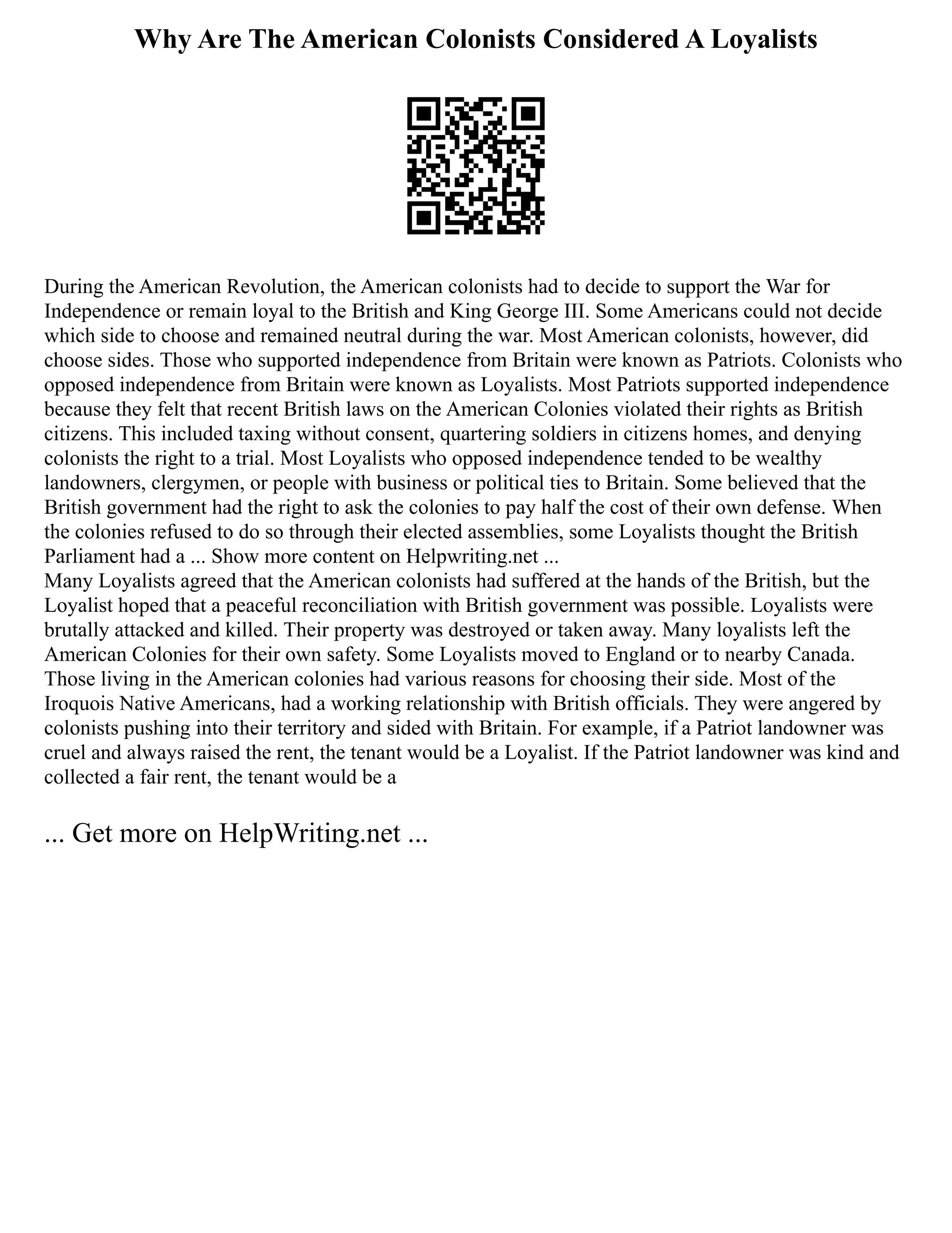 Why Are The American Colonists Considered A Loyalists
During the American Revolution, the American colonists had to decide to support the War for
Independence or remain loyal to the British and King George III. Some Americans could not decide
which side to choose and remained neutral during the war. Most American colonists, however, did
choose sides. Those who supported independence from Britain were known as Patriots. Colonists who
opposed independence from Britain were known as Loyalists. Most Patriots supported independence
because they felt that recent British laws on the American Colonies violated their rights as British
citizens. This included taxing without consent, quartering soldiers in citizens homes, and denying
colonists the right to a trial. Most Loyalists who opposed independence tended to be wealthy
landowners, clergymen, or people with business or political ties to Britain. Some believed that the
British government had the right to ask the colonies to pay half the cost of their own defense. When
the colonies refused to do so through their elected assemblies, some Loyalists thought the British
Parliament had a ... Show more content on Helpwriting.net ...
Many Loyalists agreed that the American colonists had suffered at the hands of the British, but the
Loyalist hoped that a peaceful reconciliation with British government was possible. Loyalists were
brutally attacked and killed. Their property was destroyed or taken away. Many loyalists left the
American Colonies for their own safety. Some Loyalists moved to England or to nearby Canada.
Those living in the American colonies had various reasons for choosing their side. Most of the
Iroquois Native Americans, had a working relationship with British officials. They were angered by
colonists pushing into their territory and sided with Britain. For example, if a Patriot landowner was
cruel and always raised the rent, the tenant would be a Loyalist. If the Patriot landowner was kind and
collected a fair rent, the tenant would be a
... Get more on HelpWriting.net ...
 