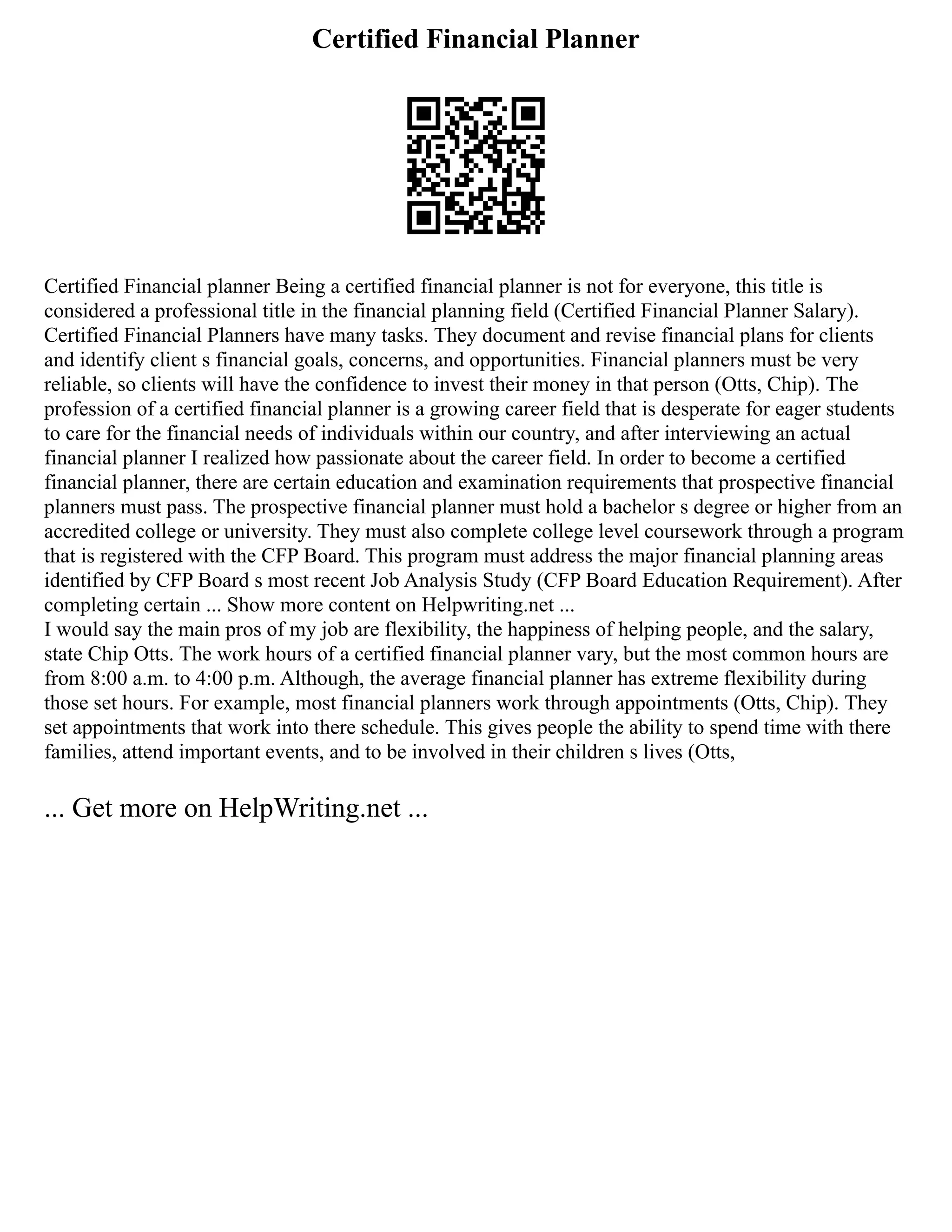 Certified Financial Planner
Certified Financial planner Being a certified financial planner is not for everyone, this title is
considered a professional title in the financial planning field (Certified Financial Planner Salary).
Certified Financial Planners have many tasks. They document and revise financial plans for clients
and identify client s financial goals, concerns, and opportunities. Financial planners must be very
reliable, so clients will have the confidence to invest their money in that person (Otts, Chip). The
profession of a certified financial planner is a growing career field that is desperate for eager students
to care for the financial needs of individuals within our country, and after interviewing an actual
financial planner I realized how passionate about the career field. In order to become a certified
financial planner, there are certain education and examination requirements that prospective financial
planners must pass. The prospective financial planner must hold a bachelor s degree or higher from an
accredited college or university. They must also complete college level coursework through a program
that is registered with the CFP Board. This program must address the major financial planning areas
identified by CFP Board s most recent Job Analysis Study (CFP Board Education Requirement). After
completing certain ... Show more content on Helpwriting.net ...
I would say the main pros of my job are flexibility, the happiness of helping people, and the salary,
state Chip Otts. The work hours of a certified financial planner vary, but the most common hours are
from 8:00 a.m. to 4:00 p.m. Although, the average financial planner has extreme flexibility during
those set hours. For example, most financial planners work through appointments (Otts, Chip). They
set appointments that work into there schedule. This gives people the ability to spend time with there
families, attend important events, and to be involved in their children s lives (Otts,
... Get more on HelpWriting.net ...
 