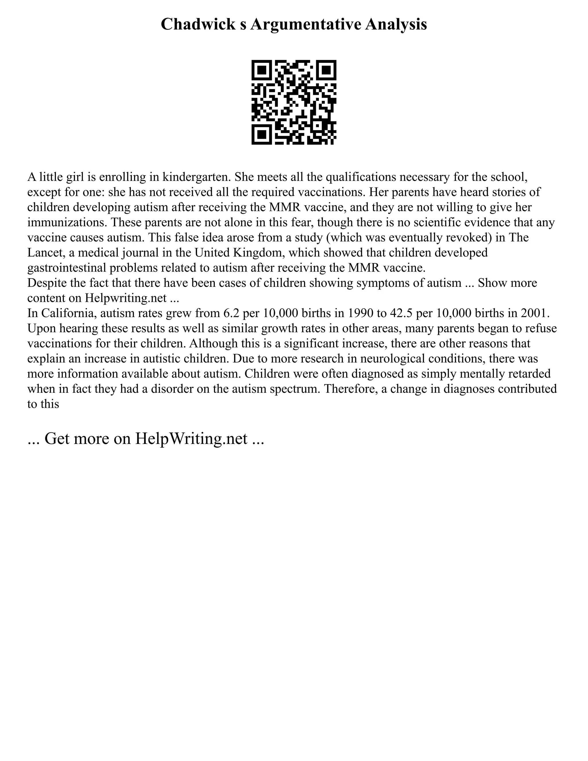 Chadwick s Argumentative Analysis
A little girl is enrolling in kindergarten. She meets all the qualifications necessary for the school,
except for one: she has not received all the required vaccinations. Her parents have heard stories of
children developing autism after receiving the MMR vaccine, and they are not willing to give her
immunizations. These parents are not alone in this fear, though there is no scientific evidence that any
vaccine causes autism. This false idea arose from a study (which was eventually revoked) in The
Lancet, a medical journal in the United Kingdom, which showed that children developed
gastrointestinal problems related to autism after receiving the MMR vaccine.
Despite the fact that there have been cases of children showing symptoms of autism ... Show more
content on Helpwriting.net ...
In California, autism rates grew from 6.2 per 10,000 births in 1990 to 42.5 per 10,000 births in 2001.
Upon hearing these results as well as similar growth rates in other areas, many parents began to refuse
vaccinations for their children. Although this is a significant increase, there are other reasons that
explain an increase in autistic children. Due to more research in neurological conditions, there was
more information available about autism. Children were often diagnosed as simply mentally retarded
when in fact they had a disorder on the autism spectrum. Therefore, a change in diagnoses contributed
to this
... Get more on HelpWriting.net ...
 