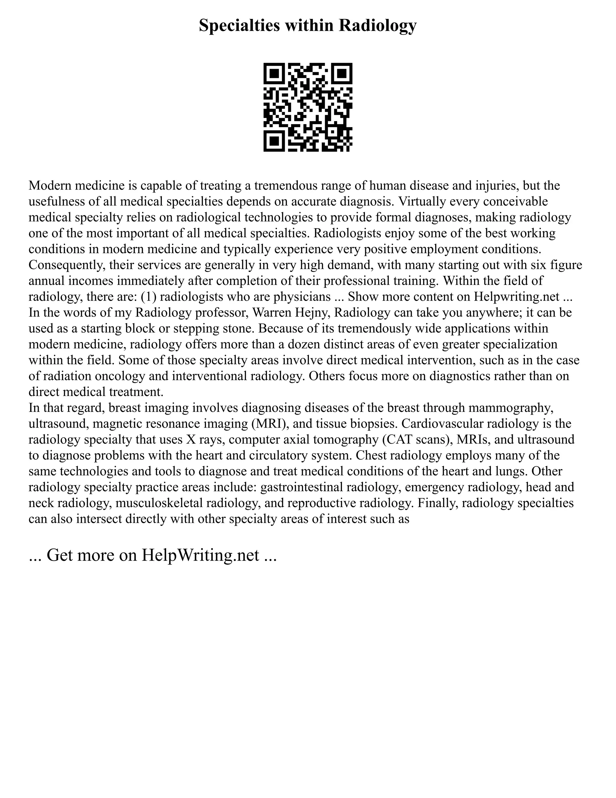 Specialties within Radiology
Modern medicine is capable of treating a tremendous range of human disease and injuries, but the
usefulness of all medical specialties depends on accurate diagnosis. Virtually every conceivable
medical specialty relies on radiological technologies to provide formal diagnoses, making radiology
one of the most important of all medical specialties. Radiologists enjoy some of the best working
conditions in modern medicine and typically experience very positive employment conditions.
Consequently, their services are generally in very high demand, with many starting out with six figure
annual incomes immediately after completion of their professional training. Within the field of
radiology, there are: (1) radiologists who are physicians ... Show more content on Helpwriting.net ...
In the words of my Radiology professor, Warren Hejny, Radiology can take you anywhere; it can be
used as a starting block or stepping stone. Because of its tremendously wide applications within
modern medicine, radiology offers more than a dozen distinct areas of even greater specialization
within the field. Some of those specialty areas involve direct medical intervention, such as in the case
of radiation oncology and interventional radiology. Others focus more on diagnostics rather than on
direct medical treatment.
In that regard, breast imaging involves diagnosing diseases of the breast through mammography,
ultrasound, magnetic resonance imaging (MRI), and tissue biopsies. Cardiovascular radiology is the
radiology specialty that uses X rays, computer axial tomography (CAT scans), MRIs, and ultrasound
to diagnose problems with the heart and circulatory system. Chest radiology employs many of the
same technologies and tools to diagnose and treat medical conditions of the heart and lungs. Other
radiology specialty practice areas include: gastrointestinal radiology, emergency radiology, head and
neck radiology, musculoskeletal radiology, and reproductive radiology. Finally, radiology specialties
can also intersect directly with other specialty areas of interest such as
... Get more on HelpWriting.net ...
 