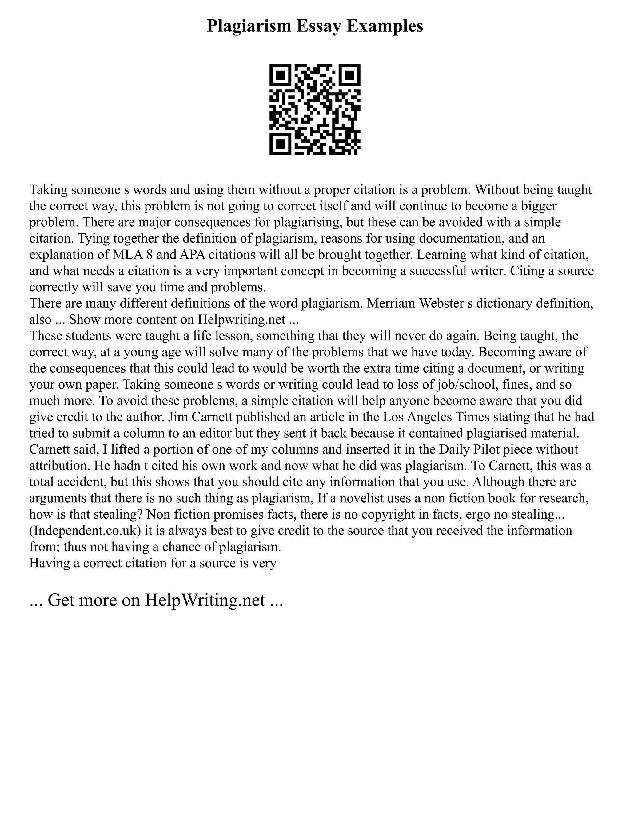 Plagiarism Essay Examples
Taking someone s words and using them without a proper citation is a problem. Without being taught
the correct way, this problem is not going to correct itself and will continue to become a bigger
problem. There are major consequences for plagiarising, but these can be avoided with a simple
citation. Tying together the definition of plagiarism, reasons for using documentation, and an
explanation of MLA 8 and APA citations will all be brought together. Learning what kind of citation,
and what needs a citation is a very important concept in becoming a successful writer. Citing a source
correctly will save you time and problems.
There are many different definitions of the word plagiarism. Merriam Webster s dictionary definition,
also ... Show more content on Helpwriting.net ...
These students were taught a life lesson, something that they will never do again. Being taught, the
correct way, at a young age will solve many of the problems that we have today. Becoming aware of
the consequences that this could lead to would be worth the extra time citing a document, or writing
your own paper. Taking someone s words or writing could lead to loss of job/school, fines, and so
much more. To avoid these problems, a simple citation will help anyone become aware that you did
give credit to the author. Jim Carnett published an article in the Los Angeles Times stating that he had
tried to submit a column to an editor but they sent it back because it contained plagiarised material.
Carnett said, I lifted a portion of one of my columns and inserted it in the Daily Pilot piece without
attribution. He hadn t cited his own work and now what he did was plagiarism. To Carnett, this was a
total accident, but this shows that you should cite any information that you use. Although there are
arguments that there is no such thing as plagiarism, If a novelist uses a non fiction book for research,
how is that stealing? Non fiction promises facts, there is no copyright in facts, ergo no stealing...
(Independent.co.uk) it is always best to give credit to the source that you received the information
from; thus not having a chance of plagiarism.
Having a correct citation for a source is very
... Get more on HelpWriting.net ...
 