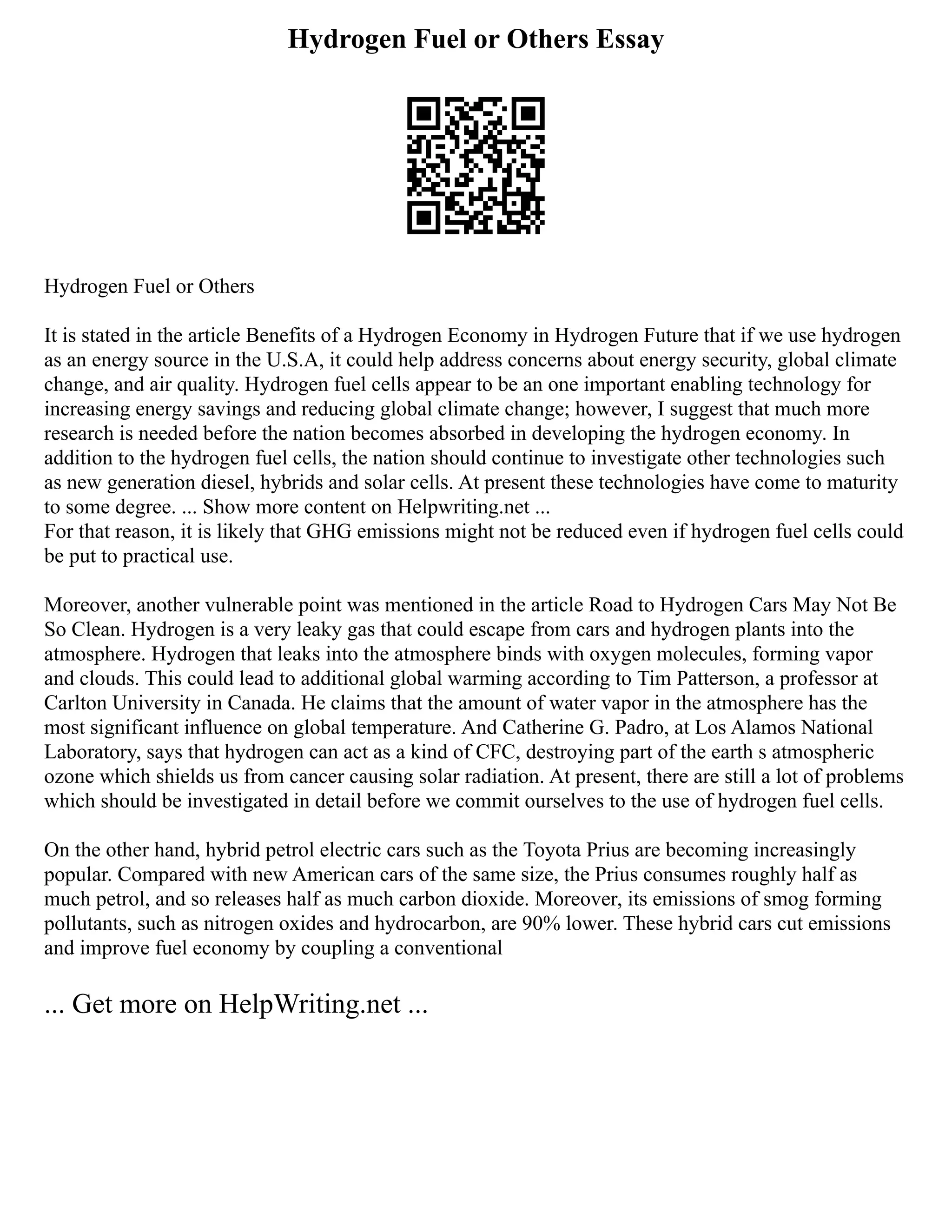Hydrogen Fuel or Others Essay
Hydrogen Fuel or Others
It is stated in the article Benefits of a Hydrogen Economy in Hydrogen Future that if we use hydrogen
as an energy source in the U.S.A, it could help address concerns about energy security, global climate
change, and air quality. Hydrogen fuel cells appear to be an one important enabling technology for
increasing energy savings and reducing global climate change; however, I suggest that much more
research is needed before the nation becomes absorbed in developing the hydrogen economy. In
addition to the hydrogen fuel cells, the nation should continue to investigate other technologies such
as new generation diesel, hybrids and solar cells. At present these technologies have come to maturity
to some degree. ... Show more content on Helpwriting.net ...
For that reason, it is likely that GHG emissions might not be reduced even if hydrogen fuel cells could
be put to practical use.
Moreover, another vulnerable point was mentioned in the article Road to Hydrogen Cars May Not Be
So Clean. Hydrogen is a very leaky gas that could escape from cars and hydrogen plants into the
atmosphere. Hydrogen that leaks into the atmosphere binds with oxygen molecules, forming vapor
and clouds. This could lead to additional global warming according to Tim Patterson, a professor at
Carlton University in Canada. He claims that the amount of water vapor in the atmosphere has the
most significant influence on global temperature. And Catherine G. Padro, at Los Alamos National
Laboratory, says that hydrogen can act as a kind of CFC, destroying part of the earth s atmospheric
ozone which shields us from cancer causing solar radiation. At present, there are still a lot of problems
which should be investigated in detail before we commit ourselves to the use of hydrogen fuel cells.
On the other hand, hybrid petrol electric cars such as the Toyota Prius are becoming increasingly
popular. Compared with new American cars of the same size, the Prius consumes roughly half as
much petrol, and so releases half as much carbon dioxide. Moreover, its emissions of smog forming
pollutants, such as nitrogen oxides and hydrocarbon, are 90% lower. These hybrid cars cut emissions
and improve fuel economy by coupling a conventional
... Get more on HelpWriting.net ...
 