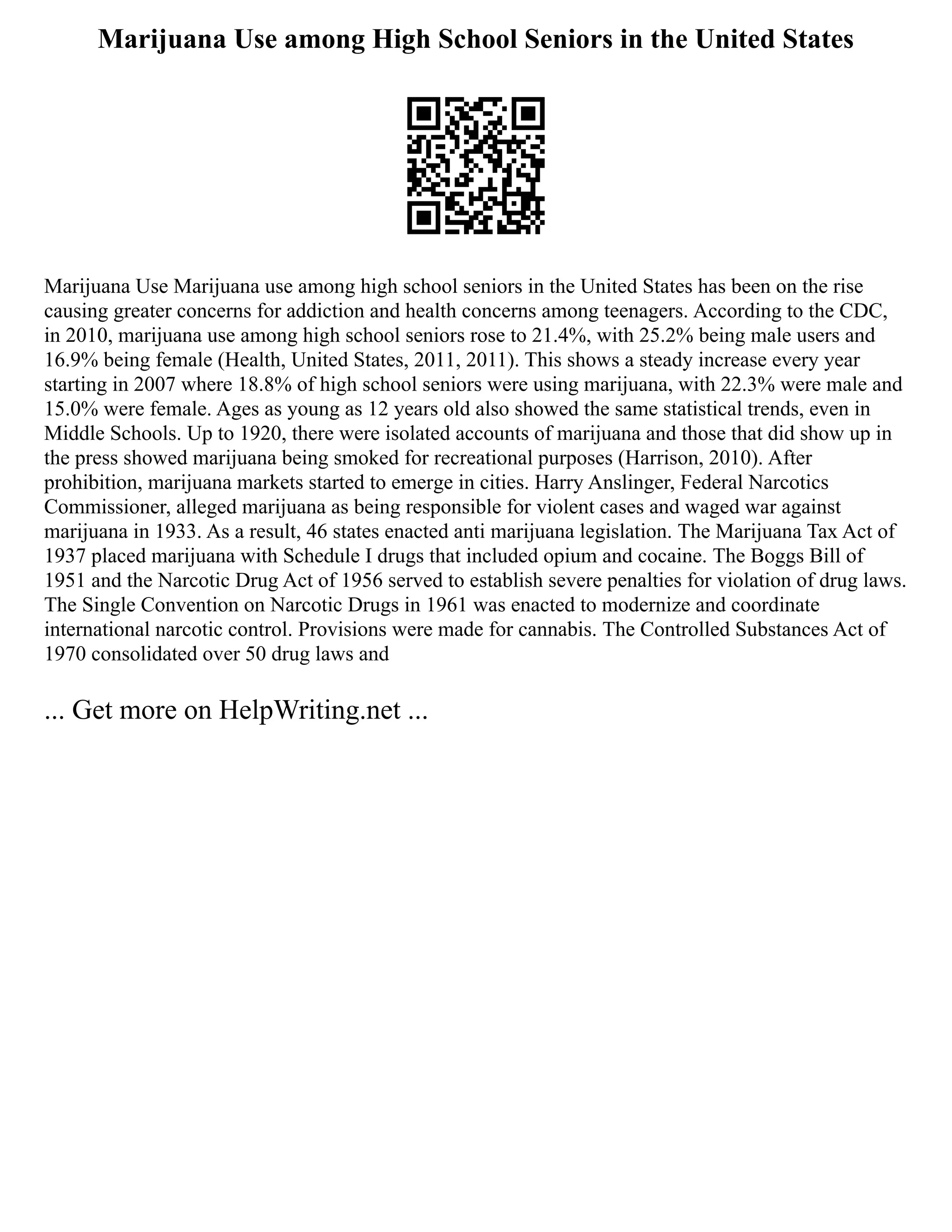Marijuana Use among High School Seniors in the United States
Marijuana Use Marijuana use among high school seniors in the United States has been on the rise
causing greater concerns for addiction and health concerns among teenagers. According to the CDC,
in 2010, marijuana use among high school seniors rose to 21.4%, with 25.2% being male users and
16.9% being female (Health, United States, 2011, 2011). This shows a steady increase every year
starting in 2007 where 18.8% of high school seniors were using marijuana, with 22.3% were male and
15.0% were female. Ages as young as 12 years old also showed the same statistical trends, even in
Middle Schools. Up to 1920, there were isolated accounts of marijuana and those that did show up in
the press showed marijuana being smoked for recreational purposes (Harrison, 2010). After
prohibition, marijuana markets started to emerge in cities. Harry Anslinger, Federal Narcotics
Commissioner, alleged marijuana as being responsible for violent cases and waged war against
marijuana in 1933. As a result, 46 states enacted anti marijuana legislation. The Marijuana Tax Act of
1937 placed marijuana with Schedule I drugs that included opium and cocaine. The Boggs Bill of
1951 and the Narcotic Drug Act of 1956 served to establish severe penalties for violation of drug laws.
The Single Convention on Narcotic Drugs in 1961 was enacted to modernize and coordinate
international narcotic control. Provisions were made for cannabis. The Controlled Substances Act of
1970 consolidated over 50 drug laws and
... Get more on HelpWriting.net ...
 
