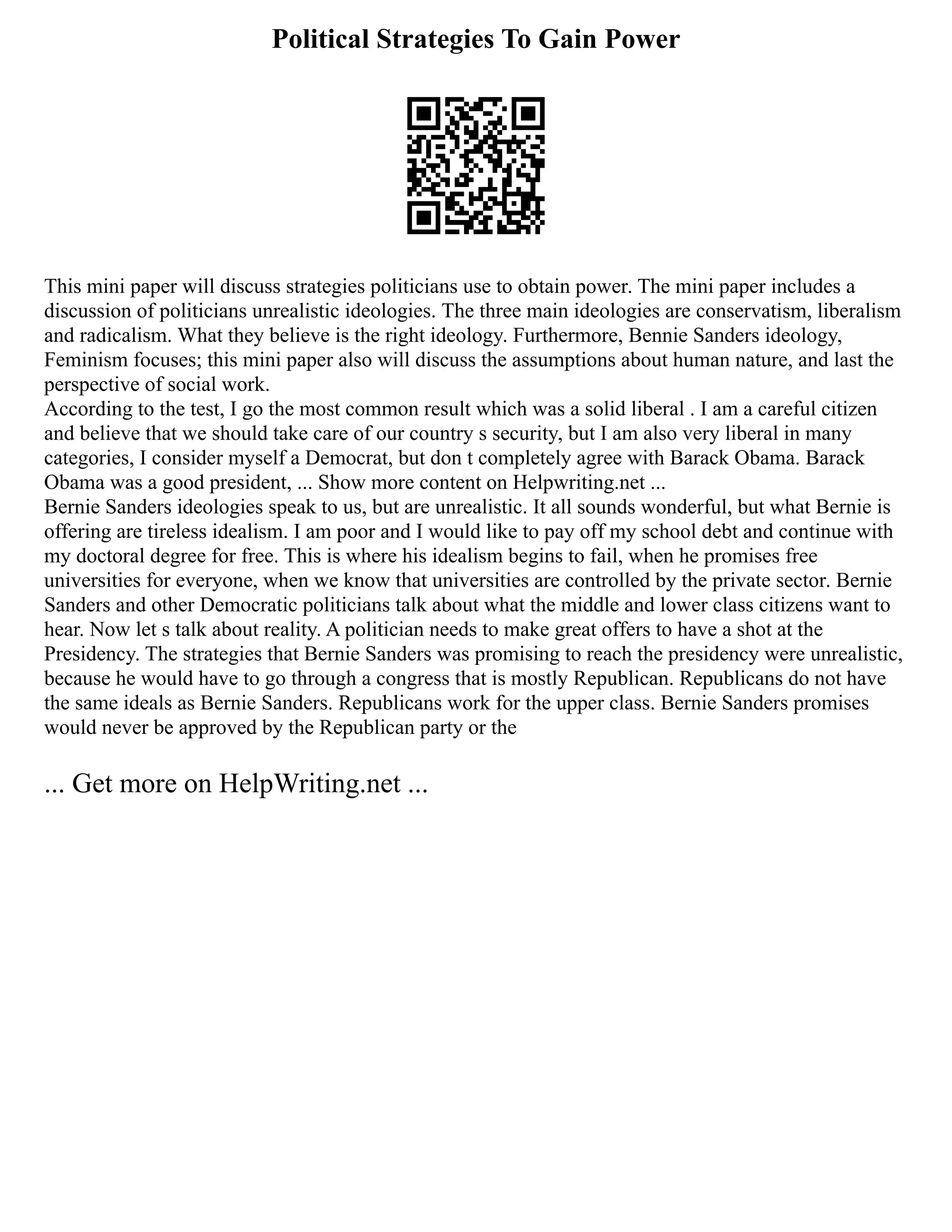Political Strategies To Gain Power
This mini paper will discuss strategies politicians use to obtain power. The mini paper includes a
discussion of politicians unrealistic ideologies. The three main ideologies are conservatism, liberalism
and radicalism. What they believe is the right ideology. Furthermore, Bennie Sanders ideology,
Feminism focuses; this mini paper also will discuss the assumptions about human nature, and last the
perspective of social work.
According to the test, I go the most common result which was a solid liberal . I am a careful citizen
and believe that we should take care of our country s security, but I am also very liberal in many
categories, I consider myself a Democrat, but don t completely agree with Barack Obama. Barack
Obama was a good president, ... Show more content on Helpwriting.net ...
Bernie Sanders ideologies speak to us, but are unrealistic. It all sounds wonderful, but what Bernie is
offering are tireless idealism. I am poor and I would like to pay off my school debt and continue with
my doctoral degree for free. This is where his idealism begins to fail, when he promises free
universities for everyone, when we know that universities are controlled by the private sector. Bernie
Sanders and other Democratic politicians talk about what the middle and lower class citizens want to
hear. Now let s talk about reality. A politician needs to make great offers to have a shot at the
Presidency. The strategies that Bernie Sanders was promising to reach the presidency were unrealistic,
because he would have to go through a congress that is mostly Republican. Republicans do not have
the same ideals as Bernie Sanders. Republicans work for the upper class. Bernie Sanders promises
would never be approved by the Republican party or the
... Get more on HelpWriting.net ...
 