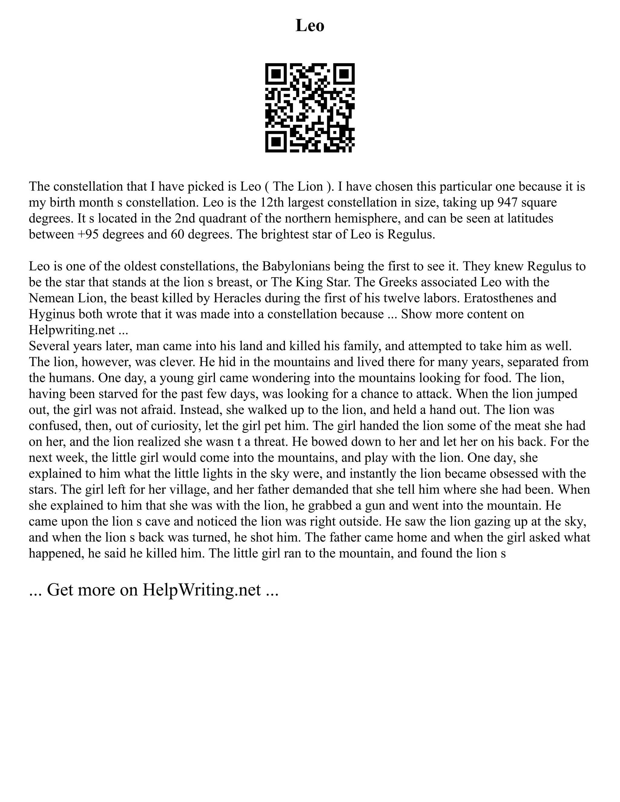 Leo
The constellation that I have picked is Leo ( The Lion ). I have chosen this particular one because it is
my birth month s constellation. Leo is the 12th largest constellation in size, taking up 947 square
degrees. It s located in the 2nd quadrant of the northern hemisphere, and can be seen at latitudes
between +95 degrees and 60 degrees. The brightest star of Leo is Regulus.
Leo is one of the oldest constellations, the Babylonians being the first to see it. They knew Regulus to
be the star that stands at the lion s breast, or The King Star. The Greeks associated Leo with the
Nemean Lion, the beast killed by Heracles during the first of his twelve labors. Eratosthenes and
Hyginus both wrote that it was made into a constellation because ... Show more content on
Helpwriting.net ...
Several years later, man came into his land and killed his family, and attempted to take him as well.
The lion, however, was clever. He hid in the mountains and lived there for many years, separated from
the humans. One day, a young girl came wondering into the mountains looking for food. The lion,
having been starved for the past few days, was looking for a chance to attack. When the lion jumped
out, the girl was not afraid. Instead, she walked up to the lion, and held a hand out. The lion was
confused, then, out of curiosity, let the girl pet him. The girl handed the lion some of the meat she had
on her, and the lion realized she wasn t a threat. He bowed down to her and let her on his back. For the
next week, the little girl would come into the mountains, and play with the lion. One day, she
explained to him what the little lights in the sky were, and instantly the lion became obsessed with the
stars. The girl left for her village, and her father demanded that she tell him where she had been. When
she explained to him that she was with the lion, he grabbed a gun and went into the mountain. He
came upon the lion s cave and noticed the lion was right outside. He saw the lion gazing up at the sky,
and when the lion s back was turned, he shot him. The father came home and when the girl asked what
happened, he said he killed him. The little girl ran to the mountain, and found the lion s
... Get more on HelpWriting.net ...
 
