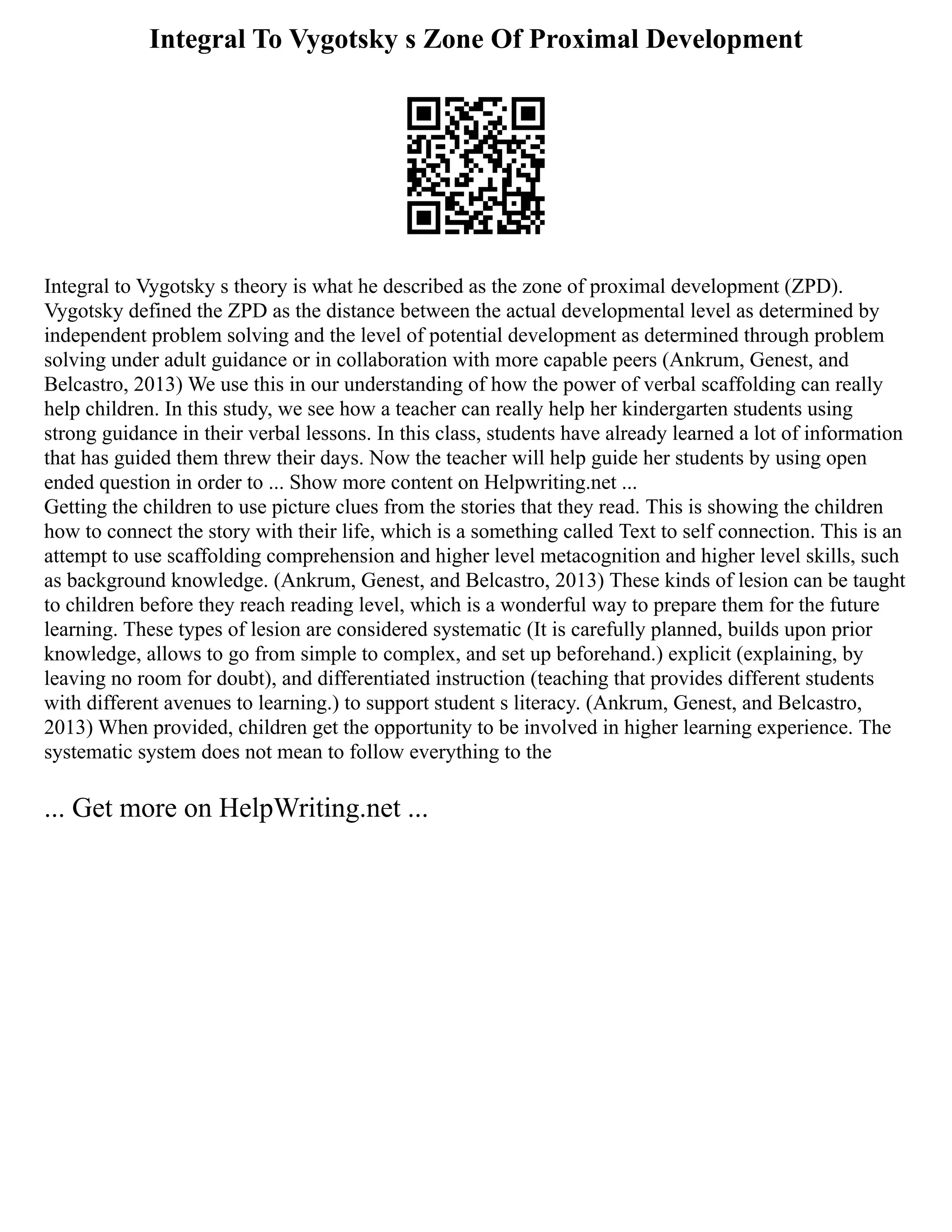 Integral To Vygotsky s Zone Of Proximal Development
Integral to Vygotsky s theory is what he described as the zone of proximal development (ZPD).
Vygotsky defined the ZPD as the distance between the actual developmental level as determined by
independent problem solving and the level of potential development as determined through problem
solving under adult guidance or in collaboration with more capable peers (Ankrum, Genest, and
Belcastro, 2013) We use this in our understanding of how the power of verbal scaffolding can really
help children. In this study, we see how a teacher can really help her kindergarten students using
strong guidance in their verbal lessons. In this class, students have already learned a lot of information
that has guided them threw their days. Now the teacher will help guide her students by using open
ended question in order to ... Show more content on Helpwriting.net ...
Getting the children to use picture clues from the stories that they read. This is showing the children
how to connect the story with their life, which is a something called Text to self connection. This is an
attempt to use scaffolding comprehension and higher level metacognition and higher level skills, such
as background knowledge. (Ankrum, Genest, and Belcastro, 2013) These kinds of lesion can be taught
to children before they reach reading level, which is a wonderful way to prepare them for the future
learning. These types of lesion are considered systematic (It is carefully planned, builds upon prior
knowledge, allows to go from simple to complex, and set up beforehand.) explicit (explaining, by
leaving no room for doubt), and differentiated instruction (teaching that provides different students
with different avenues to learning.) to support student s literacy. (Ankrum, Genest, and Belcastro,
2013) When provided, children get the opportunity to be involved in higher learning experience. The
systematic system does not mean to follow everything to the
... Get more on HelpWriting.net ...
 