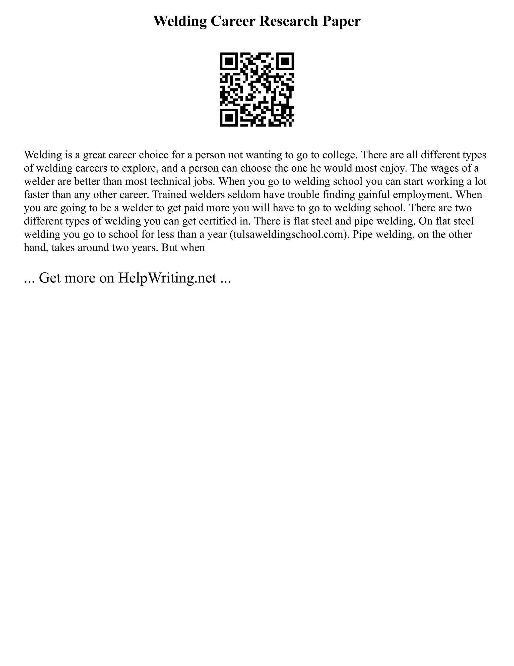 Welding Career Research Paper
Welding is a great career choice for a person not wanting to go to college. There are all different types
of welding careers to explore, and a person can choose the one he would most enjoy. The wages of a
welder are better than most technical jobs. When you go to welding school you can start working a lot
faster than any other career. Trained welders seldom have trouble finding gainful employment. When
you are going to be a welder to get paid more you will have to go to welding school. There are two
different types of welding you can get certified in. There is flat steel and pipe welding. On flat steel
welding you go to school for less than a year (tulsaweldingschool.com). Pipe welding, on the other
hand, takes around two years. But when
... Get more on HelpWriting.net ...
 
