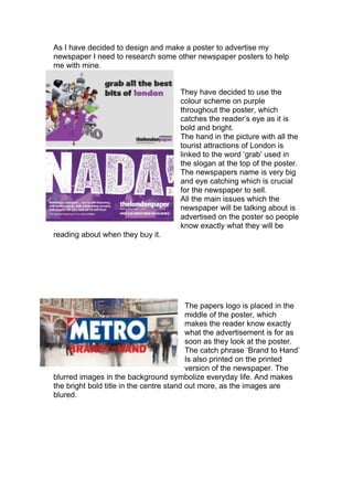 As I have decided to design and make a poster to advertise my
newspaper I need to research some other newspaper posters to help
me with mine.


                                      They have decided to use the
                                      colour scheme on purple
                                      throughout the poster, which
                                      catches the reader’s eye as it is
                                      bold and bright.
                                      The hand in the picture with all the
                                      tourist attractions of London is
                                      linked to the word ‘grab’ used in
                                      the slogan at the top of the poster.
                                      The newspapers name is very big
                                      and eye catching which is crucial
                                      for the newspaper to sell.
                                      All the main issues which the
                                      newspaper will be talking about is
                                      advertised on the poster so people
                                      know exactly what they will be
reading about when they buy it.




                                          The papers logo is placed in the
                                          middle of the poster, which
                                          makes the reader know exactly
                                          what the advertisement is for as
                                          soon as they look at the poster.
                                          The catch phrase ‘Brand to Hand’
                                          Is also printed on the printed
                                          version of the newspaper. The
blurred images in the background symbolize everyday life. And makes
the bright bold title in the centre stand out more, as the images are
blured.
 
