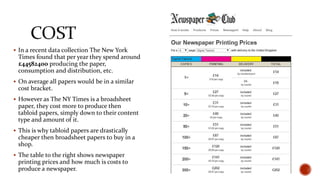  In a recent data collection The New York
Times found that per year they spend around
£44582400 producing the paper,
consumption and distribution, etc.
 On average all papers would be in a similar
cost bracket.
 However as The NY Times is a broadsheet
paper, they cost more to produce then
tabloid papers, simply down to their content
type and amount of it.
 This is why tabloid papers are drastically
cheaper then broadsheet papers to buy in a
shop.
 The table to the right shows newspaper
printing prices and how much is costs to
produce a newspaper.
 