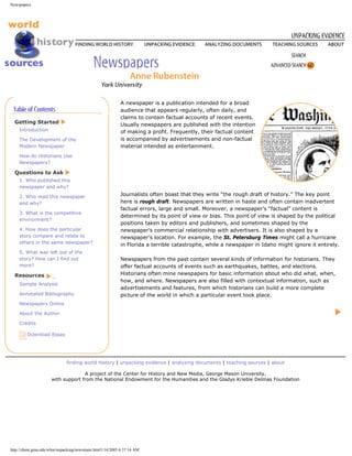 Newspapers




                                                         A newspaper is a publication intended for a broad
                                                         audience that appears regularly, often daily, and
                                                         claims to contain factual accounts of recent events.
  Getting Started                                        Usually newspapers are published with the intention
    Introduction                                         of making a profit. Frequently, their factual content
    The Development of the                               is accompanied by advertisements and non-factual
    Modern Newspaper                                     material intended as entertainment.
    How do Historians Use
    Newspapers?

  Questions to Ask
    1. Who published this
    newspaper and why?

    2. Who read this newspaper                           Journalists often boast that they write “the rough draft of history.” The key point
    and why?                                             here is rough draft. Newspapers are written in haste and often contain inadvertent
                                                         factual errors, large and small. Moreover, a newspaper’s “factual” content is
    3. What is the competitive
                                                         determined by its point of view or bias. This point of view is shaped by the political
    environment?
                                                         positions taken by editors and publishers, and sometimes shaped by the
    4. How does the particular                           newspaper’s commercial relationship with advertisers. It is also shaped by a
    story compare and relate to                          newspaper’s location. For example, the St. Petersburg Times might call a hurricane
    others in the same newspaper?
                                                         in Florida a terrible catastrophe, while a newspaper in Idaho might ignore it entirely.
    5. What was left out of the
    story? How can I find out                            Newspapers from the past contain several kinds of information for historians. They
    more?                                                offer factual accounts of events such as earthquakes, battles, and elections.
  Resources                                              Historians often mine newspapers for basic information about who did what, when,
                                                         how, and where. Newspapers are also filled with contextual information, such as
    Sample Analysis
                                                         advertisements and features, from which historians can build a more complete
    Annotated Bibliography                               picture of the world in which a particular event took place.
    Newspapers Online

    About the Author

    Credits

        Download Essay




                             finding world history | unpacking evidence | analyzing documents | teaching sources | about

                                   A project of the Center for History and New Media, George Mason University,
                     with support from the National Endowment for the Humanities and the Gladys Krieble Delmas Foundation




http://chnm.gmu.edu/whm/unpacking/newsmain.html1/14/2005 6:37:16 AM
 