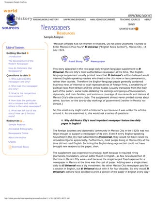 Newspapers Sample Analysis




                                                           “Mexican Officials Kick On Women in Knickers, Do not allow Oklahoma Tourists to
                                                           Enter Mexico in Plus Fours” El Universal (“English News Section”), Mexico City, 14
                                                           July 1924.
  Getting Started
    Introduction

    The Development of the                                                    Read Story     Newspaper
    Modern Newspaper

    How do Historians Use                                  This story appeared in the two-page daily English-language supplement to El
    Newspapers?
                                                           Universal, Mexico City’s most authoritative newspaper at the time. The English-
  Questions to Ask                                         language supplement usually printed news that El Universal’s editors believed would
    1. Who published this                                  interest English-speaking readers who lived in the city more or less permanently,
    newspaper and why?                                     rather than tourists. Therefore the English-language pages generally contained
                                                           business news of interest to local representatives of foreign firms, a smattering of
    2. Who read this newspaper
    and why?                                               political news from Britain and the United States (usually translated from the main
                                                           part of the paper), social notes detailing the comings and goings of businessmen,
    3. What is the competitive
                                                           diplomats, and their families, and extensive coverage of tournaments and dances at
    environment?
                                                           Mexico City’s elite country clubs. The supplement almost never printed stories about
    4. How does the particular                             crime, tourism, or the day-to-day workings of government (neither in Mexico nor
    story compare and relate to                            abroad.)
    others in the same newspaper?

    5. What was left out of the                            So this small story might catch a historian’s eye because it was unlike the articles
    story? How can I find out                              around it. As she examined it, she would ask a series of questions:
    more?

  Resources                                                          A. Why did Mexico City’s most important newspaper feature two daily
    Sample Analysis                                                  pages in English?

    Annotated Bibliography
                                                           The foreign business and diplomatic community in Mexico City in the 1920s was not
    Newspapers Online                                      large enough to support a newspaper of its own. Even if every English-speaking
    About the Author                                       household in the city had subscribed to El Universal, they would not have raised its
                                                           circulation figures appreciably. Furthermore, most people living in Mexico City at the
    Credits
                                                           time did not read English. Including the English-language section could not have
         Download Essay                                    brought new readers to the paper, then.

                                                           The supplement was expensive to produce, both because it required hiring
                                                           journalists, translators, and an editor fluent in English—as few newspapermen of
                                                           the time in Mexico City were—and because the single largest fixed expense for a
                                                           newspaper in Mexico at the time was the cost of paper. Adding even a single sheet
                                                           daily to El Universal was a big investment. No other Mexico City newspaper paid for
                                                           a section in English, but El Universal stuck with it for four decades. So why would El
                                                           Universal’s editors have decided to print a section of the paper in English every day?




http://chnm.gmu.edu/whm/unpacking/newsanalysis.html (1 of 4)1/14/2005 6:40:33 AM
 