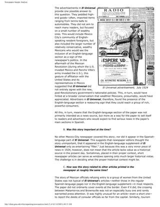 Newspapers Sample Analysis


                                                           The advertisements in El Universal
                                                           provide one possible answer to
                                                           this question. They peddled high-
                                                           end goods—often, imported items
                                                           ranging from tennis balls to
                                                           automobiles. They did not aim to
                                                           reach many readers, but focused
                                                           on a small number of wealthy
                                                           ones. This would include Mexico
                                                           City’s community of English-
                                                           speaking resident foreigners, but
                                                           also included the larger number of
                                                           relatively conservative, wealthy
                                                           Mexicans who would see the
                                                           inclusion of an English-language
                                                           section as a sign of the
                                                           newspaper’s politics. In the
                                                           aftermath of the Mexican
                                                           Revolution (during which the U.S.
                                                           invaded Mexico and Pancho Villa’s
                                                           army invaded the U.S.), this
                                                           gesture of affiliation with the
                                                           United States and its
                                                           representatives in Mexico
                                                           suggested that El Universal did
                                                           not entirely agree with the new,
                                                           post-Revolutionary government’s nationalist policies. This, in turn, would have
                                                           hinted at a broader conservatism that wealthier Mexicans, presumably, would have
                                                           appreciated. Advertisers in El Universal, therefore, found the presence of the
                                                           English-language section a reassuring sign that they could reach a group of rich,
                                                           powerful consumers.

                                                           All this, in turn, means that the English-language section of the paper was not
                                                           primarily intended as a news source, but more as a way for the paper to sell itself
                                                           to readers and advertisers who would expect to find serious news in the paper’s
                                                           main sections in Spanish.


                                                                     B. Was this story important at the time?


                                                           No other Mexico City newspaper covered this story; nor did it appear in the Spanish-
                                                           language part of El Universal. This suggests that newspaper editors thought the
                                                           story unimportant, that it appeared in the English-language supplement of El
                                                           Universal only as entertaining “filler.” Just because this was a very minor piece of
                                                           news in 1924, however, does not mean that the article lacks value as a historical
                                                           source in the present day. Sometimes, placed in their proper context, short
                                                           newspaper articles can serve as windows opening onto much larger historical vistas.
                                                           The challenge is in deciding what the proper historical context might be.


                                                                     C. How was this story related to other articles printed in the
                                                                     newspaper at roughly the same time?


                                                           The story of Mexican officials refusing entry to a group of women from the United
                                                           States was not typical of El Universal’s articles—neither those in the regular
                                                           Spanish-language pages nor in the English-language supplement—in most respects.
                                                           The paper did not ordinarily cover events at the border. Even if it did, the crossing
                                                           between Matamorros and Brownsville was not an especially busy one and rarely
                                                           warranted press attention. It was highly unusual for an article—even a short one—
                                                           to report the deeds of consular officials so far from the capital. Similarly, tourism

http://chnm.gmu.edu/whm/unpacking/newsanalysis.html (2 of 4)1/14/2005 6:40:33 AM
 