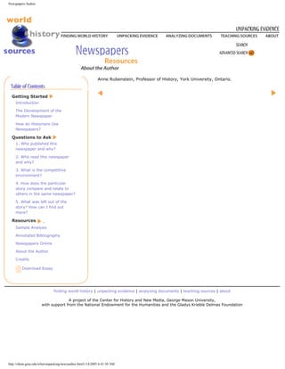 Newspapers Author




                                                          Anne Rubenstein, Professor of History, York University, Ontario.



  Getting Started
    Introduction

    The Development of the
    Modern Newspaper

    How do Historians Use
    Newspapers?

  Questions to Ask
    1. Who published this
    newspaper and why?

    2. Who read this newspaper
    and why?

    3. What is the competitive
    environment?

    4. How does the particular
    story compare and relate to
    others in the same newspaper?

    5. What was left out of the
    story? How can I find out
    more?

  Resources
    Sample Analysis

    Annotated Bibliography

    Newspapers Online

    About the Author

    Credits

        Download Essay




                             finding world history | unpacking evidence | analyzing documents | teaching sources | about

                                   A project of the Center for History and New Media, George Mason University,
                     with support from the National Endowment for the Humanities and the Gladys Krieble Delmas Foundation




http://chnm.gmu.edu/whm/unpacking/newsauthor.html1/14/2005 6:41:50 AM
 