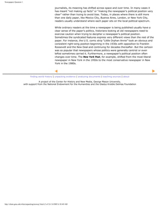 Newspapers Question 1


                                                           journalists, its meaning has shifted across space and over time. In many cases it
                                                           has meant “not making up facts” or “making the newspaper’s political position very
                                                           clear” rather than trying to avoid bias. Today, in places where there is still more
                                                           than one daily paper, like Mexico City, Buenos Aires, London, or New York City,
                                                           readers usually understand where each paper sits on the local political spectrum.

                                                           While ordinary readers at the time a newspaper is being published usually have a
                                                           clear sense of the paper’s politics, historians looking at old newspapers need to
                                                           exercise caution when trying to decipher a newspaper’s political position.
                                                           Sometimes the syndicated features express very different views than the rest of the
                                                           paper. For instance, the U.S. comic strip “Little Orphan Annie” took an obvious and
                                                           consistent right-wing position beginning in the 1930s with opposition to Franklin
                                                           Roosevelt and the New Deal and continuing for decades thereafter. But the cartoon
                                                           was so popular that newspapers whose politics were generally centrist or even
                                                           leftist sometimes carried it. Furthermore, a newspaper’s political position often
                                                           changes over time. The New York Post, for example, shifted from the most liberal
                                                           newspaper in New York in the 1950s to the most conservative newspaper in New
                                                           York in the 1980s.




                              finding world history | unpacking evidence | analyzing documents | teaching sources | about

                                      A project of the Center for History and New Media, George Mason University,
                        with support from the National Endowment for the Humanities and the Gladys Krieble Delmas Foundation




http://chnm.gmu.edu/whm/unpacking/newsq1.html (2 of 2)1/14/2005 6:38:40 AM
 