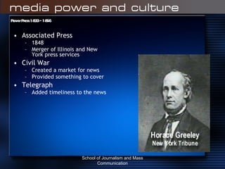 Penny Press 1833 – 1856 Associated Press 1848 Merger of Illinois and New York press services Civil War Created a market for news Provided something to cover Telegraph Added timeliness to the news School of Journalism and Mass Communication 