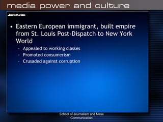 Joseph Pulitzer Eastern European immigrant, built empire from St. Louis Post-Dispatch to New York World  Appealed to working classes Promoted consumerism Crusaded against corruption School of Journalism and Mass Communication 