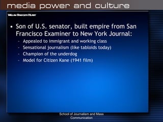 William Randolph Hearst Son of U.S. senator, built empire from San Francisco Examiner to New York Journal: Appealed to immigrant and working class Sensational journalism (like tabloids today) Champion of the underdog Model for Citizen Kane (1941 film) School of Journalism and Mass Communication 
