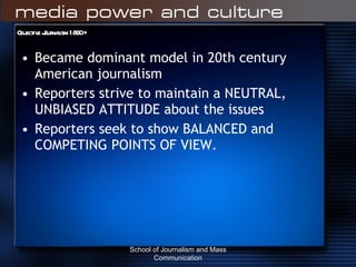 Objective Journalism 1890 + Became dominant model in 20th century American journalism Reporters strive to maintain a NEUTRAL, UNBIASED ATTITUDE about the issues Reporters seek to show BALANCED and COMPETING POINTS OF VIEW. School of Journalism and Mass Communication 