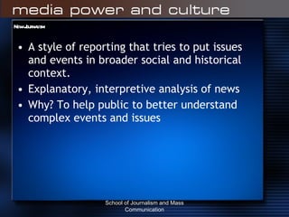 New Journalism A style of reporting that tries to put issues and events in broader social and historical context. Explanatory, interpretive analysis of news Why? To help public to better understand complex events and issues School of Journalism and Mass Communication 