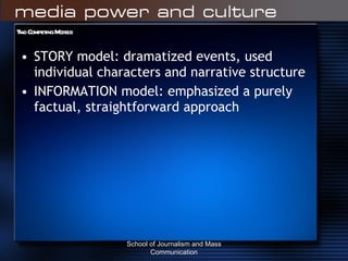 Two Competing Models: STORY model: dramatized events, used individual characters and narrative structure  INFORMATION model: emphasized a purely factual, straightforward approach School of Journalism and Mass Communication 