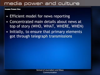 Inverted Pyramid Style Efficient model for news reporting Concentrated main details about news at top of story (WHO, WHAT, WHERE, WHEN) Initially, to ensure that primary elements got through telegraph transmissions School of Journalism and Mass Communication 