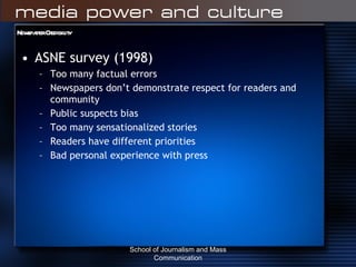 Newspaper Credibility ASNE survey (1998) Too many factual errors Newspapers don’t demonstrate respect for readers and community Public suspects bias Too many sensationalized stories Readers have different priorities Bad personal experience with press School of Journalism and Mass Communication 