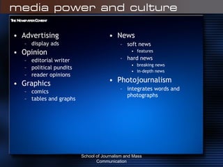 The Newspaper Content Advertising display ads Opinion editorial writer political pundits reader opinions Graphics comics tables and graphs  News soft news features hard news breaking news in-depth news Photojournalism integrates words and photographs School of Journalism and Mass Communication 