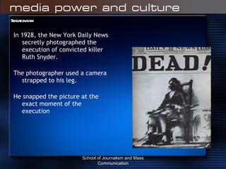 Sensationalism In 1928, the New York Daily News secretly photographed the execution of convicted killer Ruth Snyder. The photographer used a camera strapped to his leg. He snapped the picture at the exact moment of the execution School of Journalism and Mass Communication 