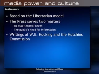 Social Responsibility Based on the Libertarian model The Press serves two masters Its own financial needs The public’s need for information Writings of W.E. Hocking and the Hutchins Commission School of Journalism and Mass Communication 